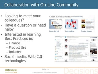 Collaboration with On-Line Community

• Looking to meet your
  colleagues?
• Have a question or need
  help?
• Interested in learning
  Best Practices in:
  – Finance
  – Product Use
  – Industry
• Social media, Web 2.0
  technologies

                                    Slide 23
                  © Host Analytics, Inc. 2010 Company Confidential
 