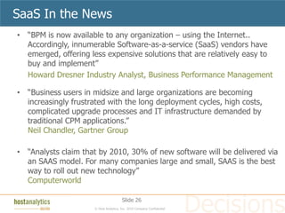 SaaS In the News
• “BPM is now available to any organization – using the Internet..
  Accordingly, innumerable Software-as-a-service (SaaS) vendors have
  emerged, offering less expensive solutions that are relatively easy to
  buy and implement”
  Howard Dresner Industry Analyst, Business Performance Management

• “Business users in midsize and large organizations are becoming
  increasingly frustrated with the long deployment cycles, high costs,
  complicated upgrade processes and IT infrastructure demanded by
  traditional CPM applications.”
  Neil Chandler, Gartner Group

• “Analysts claim that by 2010, 30% of new software will be delivered via
  an SAAS model. For many companies large and small, SAAS is the best
  way to roll out new technology”
  Computerworld

                                        Slide 26
                      © Host Analytics, Inc. 2010 Company Confidential
 