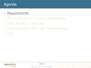 Agenda

•   Requirements
•   The evolution of financial applications
•   Host Analytics overview
•   Host Analytics CPM suite demonstration
•   Q&A




                                     Slide 3
                  © Host Analytics, Inc. 2010 Company Confidential
 