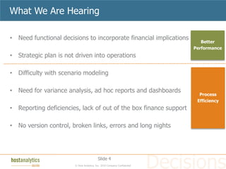 What We Are Hearing

• Need functional decisions to incorporate financial implications
                                                                             Better
                                                                          Performance
• Strategic plan is not driven into operations

• Difficulty with scenario modeling

• Need for variance analysis, ad hoc reports and dashboards
                                                                            Process
                                                                           Efficiency
• Reporting deficiencies, lack of out of the box finance support

• No version control, broken links, errors and long nights




                                          Slide 4
                       © Host Analytics, Inc. 2010 Company Confidential
 