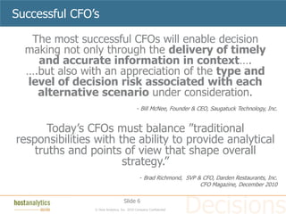 Successful CFO’s

   The most successful CFOs will enable decision
  making not only through the delivery of timely
    and accurate information in context….
  ….but also with an appreciation of the type and
  level of decision risk associated with each
    alternative scenario under consideration.
                                            - Bill McNee, Founder & CEO, Saugatuck Technology, Inc.


       Today’s CFOs must balance ”traditional
responsibilities with the ability to provide analytical
    truths and points of view that shape overall
                       strategy.”
                                              - Brad Richmond, SVP & CFO, Darden Restaurants, Inc.
                                                                    CFO Magazine, December 2010

                                   Slide 6
                © Host Analytics, Inc. 2010 Company Confidential
 