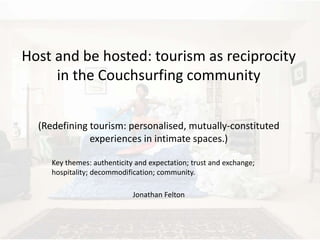 Host and be hosted: tourism as reciprocity 
in the Couchsurfing community 
(Redefining tourism: personalised, mutually-constituted 
experiences in intimate spaces.) 
Key themes: authenticity and expectation; trust and exchange; 
hospitality; decommodification; community. 
Jonathan Felton 
 