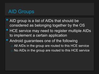 AID Groups

• AID group is a list of AIDs that should be
•
•

considered as belonging together by the OS
HCE service may need to register multiple AIDs
to implement a certain application
Android guarantees one of the following
o All AIDs in the group are routed to this HCE service
o No AIDs in the group are routed to this HCE service

 