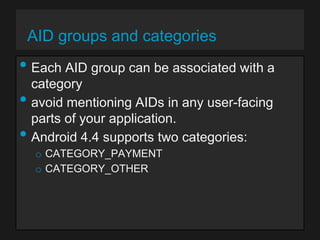 AID groups and categories

• Each AID group can be associated with a
•

•

category
avoid mentioning AIDs in any user-facing
parts of your application.
Android 4.4 supports two categories:
o CATEGORY_PAYMENT
o CATEGORY_OTHER

 