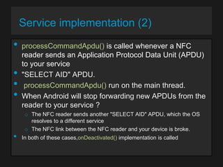 Service implementation (2)

•
•
•
•
•

processCommandApdu() is called whenever a NFC
reader sends an Application Protocol Data Unit (APDU)
to your service
"SELECT AID" APDU.
processCommandApdu() run on the main thread.
When Android will stop forwarding new APDUs from the
reader to your service ?
o The NFC reader sends another "SELECT AID" APDU, which the OS
resolves to a different service
o The NFC link between the NFC reader and your device is broke.

In both of these cases,onDeactivated() implementation is called

 