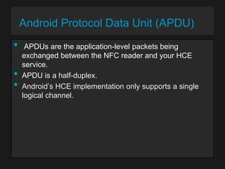 Android Protocol Data Unit (APDU)

•
•
•

APDUs are the application-level packets being
exchanged between the NFC reader and your HCE
service.
APDU is a half-duplex.
Android’s HCE implementation only supports a single
logical channel.

 