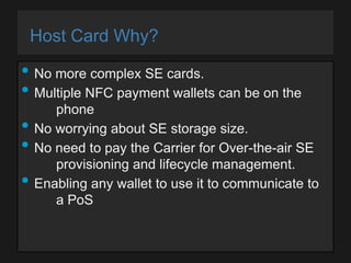 Host Card Why?

• No more complex SE cards.
• Multiple NFC payment wallets can be on the
•
•
•

phone
No worrying about SE storage size.
No need to pay the Carrier for Over-the-air SE
provisioning and lifecycle management.
Enabling any wallet to use it to communicate to
a PoS

 