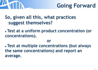 38
Going Forward
So, given all this, what practices
suggest themselves?
 Test at a uniform product concentration (or
concentrations).
or
 Test at multiple concentrations (but always
the same concentrations) and report an
average.
 