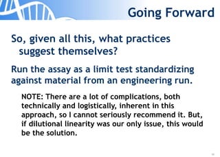 39
Going Forward
So, given all this, what practices
suggest themselves?
Run the assay as a limit test standardizing
against material from an engineering run.
NOTE: There are a lot of complications, both
technically and logistically, inherent in this
approach, so I cannot seriously recommend it. But,
if dilutional linearity was our only issue, this would
be the solution.
 