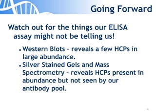 40
Going Forward
Watch out for the things our ELISA
assay might not be telling us!
 Western Blots – reveals a few HCPs in
large abundance.
 Silver Stained Gels and Mass
Spectrometry – reveals HCPs present in
abundance but not seen by our
antibody pool.
 