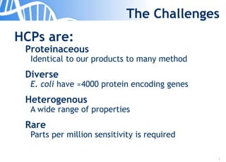 7
The Challenges
HCPs are:
Proteinaceous
Identical to our products to many method
Diverse
E. coli have ≈4000 protein encoding genes
Heterogenous
A wide range of properties
Rare
Parts per million sensitivity is required
 