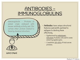 ANTIBODIES -
IMMUNOGLOBULINS
Immunoglobulin – Proteins of
animal origin endowed with
known antibody activity and /for
certain other protein related to
them by chemical structure.
◦ Antibodies have unique structural
features and motifs and bind to
antigens to destroy them
effectively.
◦ Synthesised by endoplasmic
reticulum of plasma cells and to some
extent by lymphocytes.
◦ Constitute 20~25% of total serum
proteins.
WHO (1964)
Paniker’s 9th Edition
 