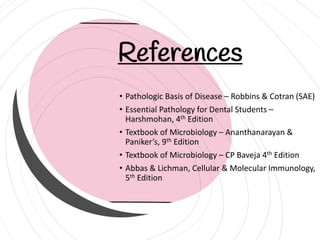 References
• Pathologic Basis of Disease – Robbins & Cotran (SAE)
• Essential Pathology for Dental Students –
Harshmohan, 4th Edition
• Textbook of Microbiology – Ananthanarayan &
Paniker’s, 9th Edition
• Textbook of Microbiology – CP Baveja 4th Edition
• Abbas & Lichman, Cellular & Molecular Immunology,
5th Edition
 