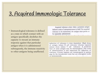 3. Acquired Immunologic Tolerance
◦ Immunological tolerance is defined
as a state in which contact with an
antigen specifically abolishes the
capacity to mount an immune
response against that particular
antigen when it is administered
subsequently, the immune reactivity
to other antigens being unaffected.
 