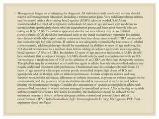 ◦ Management hinges on confirming the diagnosis. All individuals with confirmed asthma should
receive self-management education, including a written action plan. Very mild intermittent asthma
may be treated with a short-acting beta2-agonist (SABA) taken as needed. SABAs are
recommended for relief of symptoms; individuals 12 years of age and over with moderate to
severe asthma (particularly those who are exacerbation prone and have poor control) who are
taking an ICS/LABA formulation approved also for use as a reliever may do so. Inhaled
corticosteroids (ICS) should be introduced early as the initial maintenance treatment for asthma
even in individuals who report asthma symptoms less than three times a week. LTRA are second-
line monotherapy for mild asthma. If asthma is not adequately controlled by low doses of inhaled
corticosteroids, additional therapy should be considered. In children 6 years of age and over, the
ICS should be increased to a medium dose before adding an adjunct agent such as a long-acting
beta2-agonist (LABA) or LTRA. In children 12 years of age and over and adults, a LABA should
be considered first as adjunct therapy. A LABA should only be used in combination with an ICS.
Increasing to a medium dose of ICS or the addition of an LTRA are third-line therapeutic options.
Theophylline may be considered as a fourth-line agent in adults. Severely uncontrolled asthma may
require additional treatment with prednisone. Omalizumab may be considered in individuals 12
years of age and over with atopic asthma poorly controlled despite high doses of ICS and
appropriate add-on therapy, with or without prednisone. Asthma symptom control and lung
function tests, inhaler technique, adherence to asthma treatment, exposure to asthma triggers in the
environment, and the presence of co-morbidities should be reassessed at each visit and before
altering the maintenance therapy. Consider also assessment of sputum eosinophils in adults with
uncontrolled moderate to severe asthma managed in specialized centres. After achieving acceptable
asthma control for at least a few weeks to months, the medication should be reduced to the
minimum necessary dose to achieve adequate asthma control and prevent future risk of
exacerbations. HFA: Hydrofluoroalkane; IgE: Immunoglobulin E; mcg: Micrograms; PEF: Peak
expiratory flow; yrs: Years
 