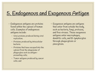 5. Endogenous and Exogenous Antigen
◦ Endogenous antigens are proteins
found within the cytosol of human
cells. Examples of endogenous
antigens include:
◦ Viral proteins produced during viral
replication;
◦ Proteins produced by intracellular
bacteria
◦ Proteins that have escaped into the
cytosol from the phagosome of
phagocytes such as antigen-
presenting cells;
◦ Tumor antigens produced by cancer
cells; and
◦ Exogenous antigens are antigens
that enter from outside the body,
such as bacteria, fungi, protozoa,
and free viruses. These exogenous
antigens enter macrophages,
dendritic cells, and B-lymphocytes
through phagocytosis or
pinocytosis.
 