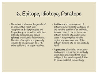 6. Epitope, Idiotope, Paratope
◦ The actual portions or fragments of
an antigen that react with
receptors on B-lymphocytes and
T-lymphocytes, as well as with free
antibody molecules, are called
epitopes or antigenic determinants.
The size of an epitope is generally
thought to be equivalent to 5-15
amino acids or 3-4 sugar residues.
◦ An idiotope is the unique set of
antigenic determinants (epitopes) of
the variable portion of an antibody.
In some cases it can be the actual
antigen-binding site, and in some
cases it may comprise variable
region sequences outside of the
antigen-binding site on the antibody
itself
◦ A paratope, also called an antigen-
binding site, is a part of an antibody
which recognizes and binds to an
antigen. It is a small region (of 5 to
10 amino acids) of the antibody
 