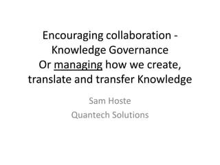 Encouraging collaboration -
     Knowledge Governance
  Or managing how we create,
translate and transfer Knowledge
           Sam Hoste
        Quantech Solutions
 