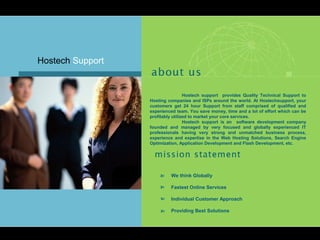 Hostech support provides Quality Technical Support to
Hosting companies and ISPs around the world. At Hostechsupport, your
customers get 24 hour Support from staff comprised of qualified and
experienced team. You save money, time and a lot of effort which can be
profitably utilized to market your core services.
Hostech support is an software development company
founded and managed by very focused and globally experienced IT
professionals having very strong and unmatched business process,
experience and expertise in the Web Hosting Solutions, Search Engine
Optimization, Application Development and Flash Development, etc.
We think Globally
Fastest Online Services
Individual Customer Approach
Providing Best Solutions
Hostech Support
 