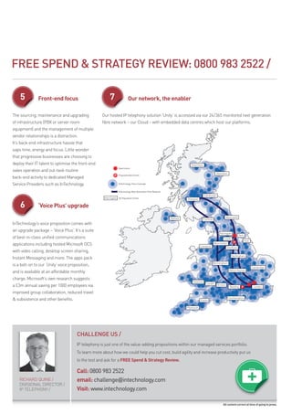 FREE SpEND & STRATEGY REVIEW: 0800 983 2522 /

    5          Front-end focus                          7         Our network, the enabler

The sourcing, maintenance and upgrading             Our hosted Ip telephony solution ‘unity’ is accessed via our 24/365 monitored next generation
of infrastructure (pbX or server room               fibre network – our Cloud – with embedded data centres which host our platforms.
equipment) and the management of multiple
vendor relationships is a distraction.
It’s back-end infrastructure hassle that
saps time, energy and focus. Little wonder
that progressive businesses are choosing to
deploy their IT talent to optimise the front-end
sales operation and out-task routine
back-end activity to dedicated managed
Service providers such as InTechnology.



    6          ‘Voice Plus’ upgrade

InTechnology’s voice proposition comes with
an upgrade package – ‘Voice plus’. It’s a suite
of best-in-class unified communications
applications including hosted microsoft OCS
with video calling, desktop screen sharing,
Instant messaging and more. The apps pack
is a bolt-on to our ‘unity’ voice proposition,
and is available at an affordable monthly
charge. microsoft’s own research suggests
a £3m annual saving per 1000 employees via
improved group collaboration, reduced travel
& subsistence and other benefits.




                                      CHAllENGE US /
                                      Ip telephony is just one of the value-adding propositions within our managed services portfolio.
                                      To learn more about how we could help you cut cost, build agility and increase productivity put us
                                      to the test and ask for a FREE Spend & Strategy Review.

                                      Call: 0800 983 2522
    rICHard QuINE /                   email: challenge@intechnology.com
    dIVISIONaL dIrECTOr /
    Ip TELEpHONY /                    Visit: www.intechnology.com

                                                                                                                        All content correct at time of going to press.
 