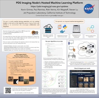PDS Imaging Node’s Hosted Machine Learning Platform
https://pds-imaging.jpl.nasa.gov/updates
Kevin Grimes, Paul Ramirez, Rishi Verma, Kiri Wagstaff, Steven Lu
Jet Propulsion Laboratory, California Institute of Technology
Contact Email: kevin.m.grimes@jpl.nasa.gov
◦ Data products in excess of 1380 TB
◦ Dozens of celestial bodies captured
◦ Over 20 million photos from the surface of Mars
◦ Nearly 5 million photos taken of Mars’s surface from orbit
◦ Photos of Jupiter, Pluto, and beyond
◦ Rich image metadata
◦ Identifiable targets within image (“moon”, “star”, “rock”)
◦ Human-written captions (“Curiosity entering crater”)
◦ Spacecraft and instrument specifications (“InSight Lander”,
“MAHLI”)
◦ Image timestamp and SCLK
PDS Imaging Node’s
Planetary Imagery Archive
https://pds-imaging.jpl.nasa.gov/data
Running machine learning software in Python on
Imaging Node data is as simple as the following steps:
1. Request a workspace be created for your team
2. Create a new Jupyter Notebook from your existing
Python software (or start from scratch)
3. Point your notebook to the locally-mounted
Imaging Node data
4. Run your application
Run your algorithms on our data
The approach: an integrated machine learning platform
Entire platform hosted by
PDS Imaging Node in its
cloud
Imaging Node archive
mounted to your
environment
Collaborative environment
shared across your team
Share your results, opt for
integration(s)
The goal: to enable machine learning researchers with their existing
budgets to train and run their algorithms against Imaging Node’s vast
archives in an environment that encourages collaboration and
integration.
Share & integrate your results
The PDS Image Atlas, located at
https://pds-imaging.jpl.nasa.gov/search, makes over 30 million
images within the PDS Imaging Node archive searchable by their
metadata, including that which is generated by machine learning.
ML research teams
Environments within PDS Machine Learning Platform
Each machine learning team (blue, orange, gray) is given an
environment within the PDS Machine Learning Platform, including
space to run applications and a database to store their results.
2019 California Institute of Technology. Government sponsorship acknowledged.
The typical workflow of a machine learning researcher using
the PDS Machine Learning Platform, beginning with updates
to their Jupyter Notebook and ending with various forms of
publication.
Researcher updates
notebook
Researcher runs
notebook
Researcher verifies
results
Researcher makes
results public
Researcher
visualizes results
Researcher
expresses
dissatisfaction with
results
Researcher embeds
permalink in
publication
Researcher
downloads results
locally
Researcher posts
visualization to
LinkedIn
Researcher opts
results for Image
Atlas integration
• Could your machine learning project use a platform like this?
• Do you have a use case not covered in this poster?
• Want to know when the platform is available?
Sign up for updates, or contact the team directly!
Researchers leverage the PDS Imaging Node’s 1380 TB image archive
to train their machine learning algorithms and make
incredible discoveries.
The Imaging Node has worked with several machine learning researchers to integrate their
work into the Image Atlas: over 5 million images have been classified by their tools, and
their results have been integrated into the Image Atlas.
There are, however, several challenges that researchers external to the Imaging Node may
face should they decide to work with Imaging Node’s data:
◦ Hardware limitations: disk space, network speeds, lack of GPUs
◦ Disconnected software tooling: ML technologies can be difficult to connect to each other
◦ Sharing issues: fascinating results may sit unused, even if published
◦ Integration issues: even if published, discoveries may never be integrated into other tools
 