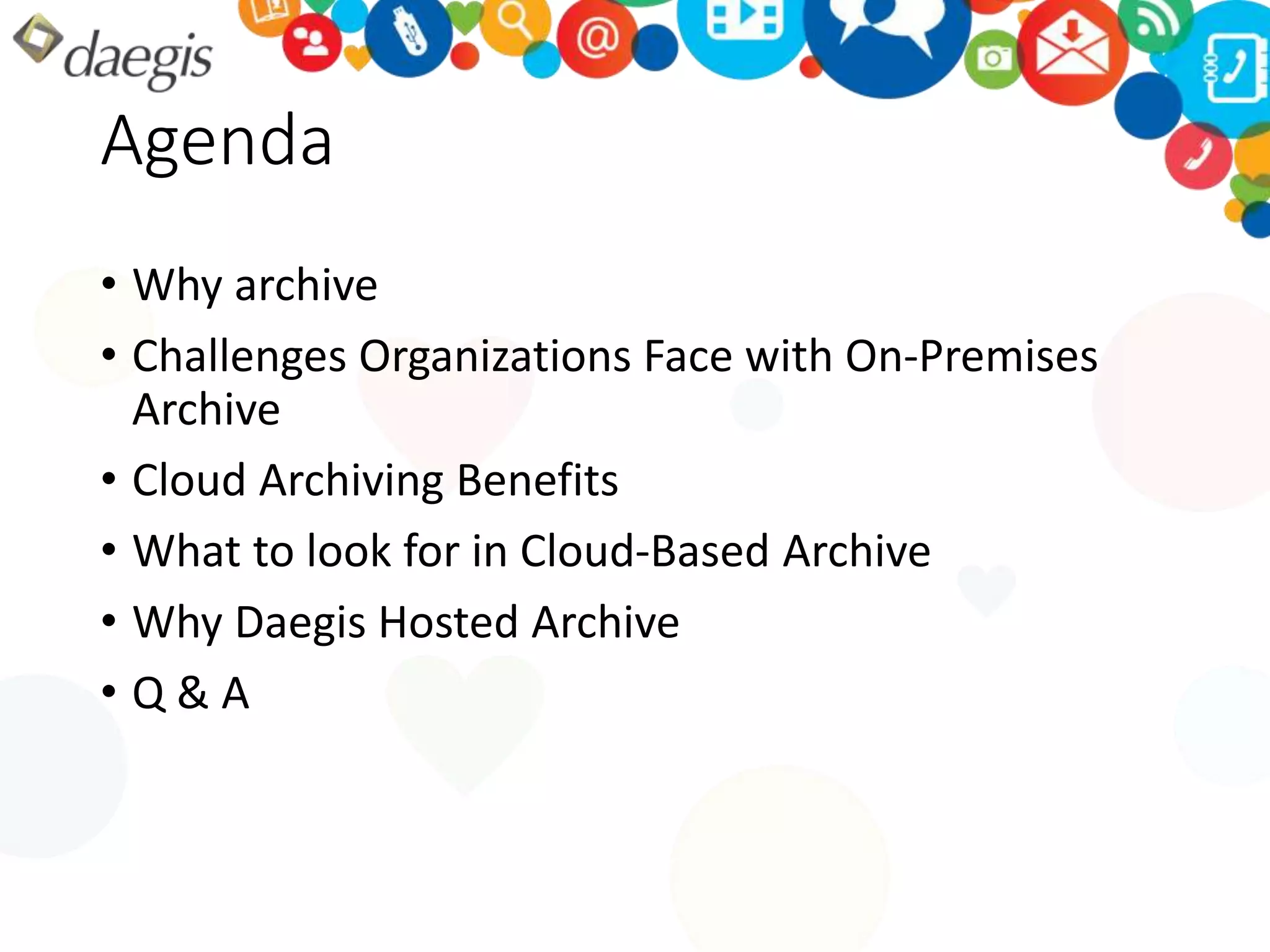 Agenda 
• Why archive 
• Challenges Organizations Face with On-Premises 
Archive 
• Cloud Archiving Benefits 
• What to look for in Cloud-Based Archive 
• Why Daegis Hosted Archive 
• Q & A 
 