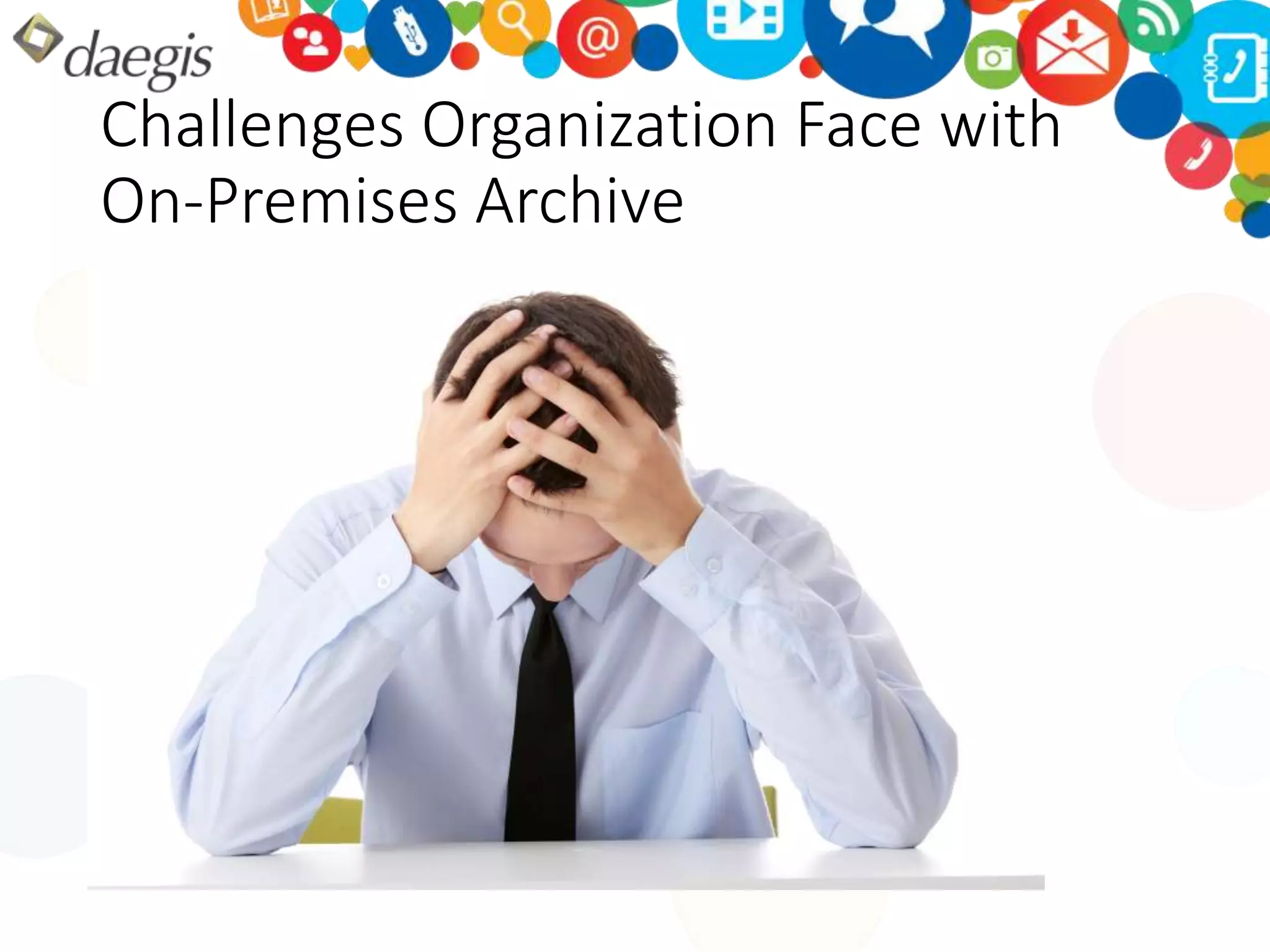 Challenges Organization Face with 
On-Premises Archive 
1. Primary storage hardware (primary / 
remote site) 
2. DR / Remote site storage hardware 
3. Raw to utilized storage (both primary 
and DR) 
4. Storage growth (cost of upgrades) 
5. Storage management software and 3rd 
party tools 
6. Professional services 
7. Hardware maintenance 
8. Software maintenance 
9. Backup software 
10. Backup hardware (primary / remote site) 
11. Offsite tape storage / vault 
12. Archive software 
13. Archive hardware 
14. Power 
15. Cooling 
16. Space 
17. Labor 
18. Cost of capital 
19. Training 
20. Asset depreciation 
21. Migration 
22. Decommission / remove 
23. Recycle 
 