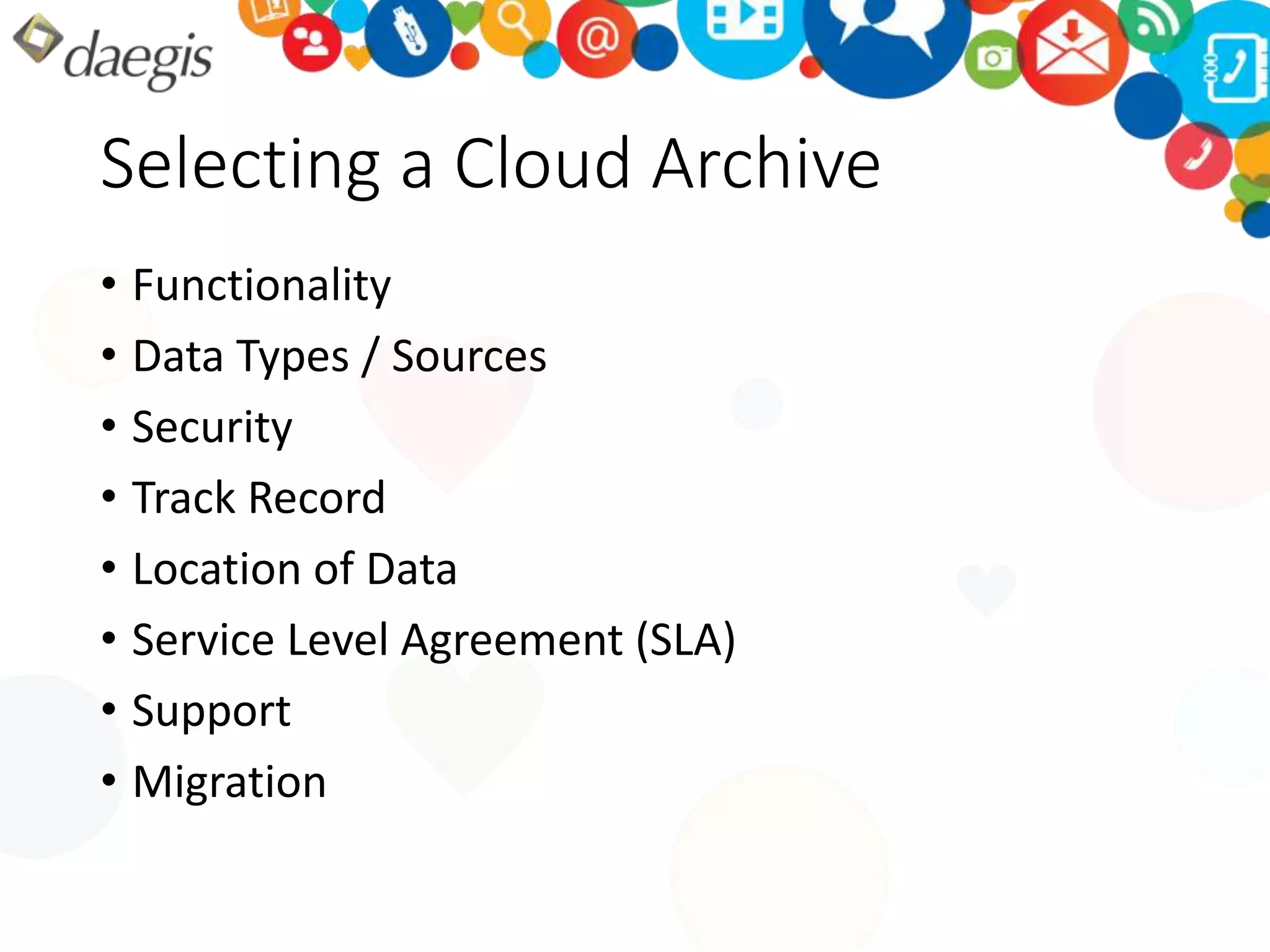 Selecting a Cloud Archive 
• Functionality 
• Data Types / Sources 
• Security 
• Track Record 
• Location of Data 
• Service Level Agreement (SLA) 
• Support 
• Migration 
 