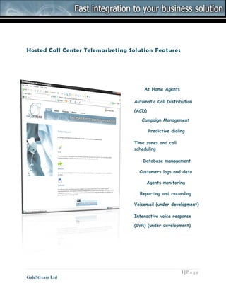 Hosted Call Center Telemarketing Solution Features




                                      At Home Agents

                                  Automatic Call Distribution

                                  (ACD)

                                     Campaign Management

                                          Predictive dialing

                                  Time zones and call
                                  scheduling

                                      Database management

                                    Customers logs and data

                                       Agents monitoring

                                    Reporting and recording

                                  Voicemail (under development)

                                  Interactive voice response

                                  (IVR) (under development)




                                                          1|Page
GaleStream Ltd
 
