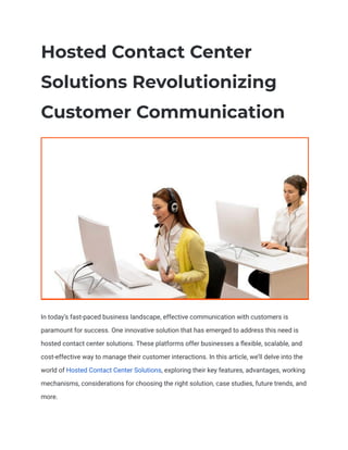 Hosted Contact Center
Solutions Revolutionizing
Customer Communication
In today’s fast-paced business landscape, effective communication with customers is
paramount for success. One innovative solution that has emerged to address this need is
hosted contact center solutions. These platforms offer businesses a flexible, scalable, and
cost-effective way to manage their customer interactions. In this article, we’ll delve into the
world of Hosted Contact Center Solutions, exploring their key features, advantages, working
mechanisms, considerations for choosing the right solution, case studies, future trends, and
more.
 