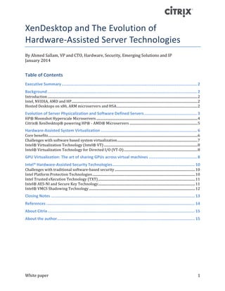 White	paper	 1	
XenDesktop	and	The	Evolution	of	
Hardware-Assisted	Server	Technologies	
By	Ahmed	Sallam,	VP	and	CTO,	Hardware,	Security,	Emerging	Solutions	and	IP	
January	2014	
Table	of	Contents	
Executive	Summary	...................................................................................................................	2	
Background	...............................................................................................................................	2	
Introduction	.....................................................................................................................................................................................	2	
Intel,	NVIDIA,	AMD	and	HP	........................................................................................................................................................	2	
Hosted	Desktops	on	x86,	ARM	microservers	and	HSA	..................................................................................................	2	
Evolution	of	Server	Physicalization	and	Software	Defined	Servers	.............................................	3	
HP®	Moonshot	Hyperscale	Microservers	..........................................................................................................................	4	
Citrix®	XenDesktop®	powering	HP®	-	AMD®	Microservers	..................................................................................	5	
Hardware-Assisted	System	Virtualization	..................................................................................	6	
Core	benefits	....................................................................................................................................................................................	6	
Challenges	with	software	based	system	virtualization	.................................................................................................	7	
Intel®	Virtualization	Technology	(Intel®	VT)	.................................................................................................................	8	
Intel®	Virtualization	Technology	for	Directed	I/O	(VT-D)	.........................................................................................	8	
GPU	Virtualization:	The	art	of	sharing	GPUs	across	virtual	machines	.........................................	8	
Intel®	Hardware-Assisted	Security	Technologies	......................................................................	10	
Challenges	with	traditional	software-based	security	.................................................................................................	10	
Intel	Platform	Protection	Technologies	............................................................................................................................	10	
Intel	Trusted	eXecution	Technology	(TXT)	.....................................................................................................................	11	
Intel®	AES-NI	and	Secure	Key	Technology	.....................................................................................................................	11	
Intel®	VMCS	Shadowing	Technology	................................................................................................................................	12	
Closing	Notes	..........................................................................................................................	13	
References	..............................................................................................................................	14	
About	Citrix	.............................................................................................................................	15	
About	the	author	.....................................................................................................................	15	
	
	
	
	
	
	
	
 