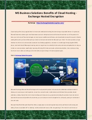 MS Business Solutions Benefits of Cloud Hosting -
Exchange Hosted Encryption
______________________________________________
By George - http://exchangehostedencryption.com/
Cloud hosting offers many opportunities for remote and collaborative working that were simply not possible before it. In particular,
Microsoft business solutions give small businesses access to enterprise class tools that would have been out of the question for
them prior to the cloud.These technologies not only improve workflow and efficiency, but dramatically increase the scope for flexible
working.Microsoft Lync Server:Microsoft Lync Server is the back-end behind the Microsoft Lync Client. The client provides a single
interface for all forms of communication accessed via a desktop application, a browser or a mobile app.It brings together SMS,
phone, email and Instant Messenger meaning users no longer have to constantly check various devices and applications to stay up
to date on communications, significantly improving efficiency.With video and audio conferencing facilities, it also makes working
from home more viable as meetings can be held without anyone being in the same physical space.
What Is Exchange Hosted Encryption
Microsoft Exchange:Microsoft Email Exchange is the most prevalent product in the email and collaboration software market. It
allows you to access your email anywhere, at any time, across the web, mobile devices and Outlook.It also provides shared
calendars, making it easier than ever to book meetings and resources (e.g. projectors) including the provision of pre-set rules to
automate the process and priorities.As a business, you can outsource server management to a 3rd party, saving on maintenance
time and costs.
Microsoft SharePoint:Microsoft SharePoint offers a single place to store all important documents and files for both viewing and
editing. Access is available 24/7 on desktop, mobile and web with secure, SSL encrypted log-in.The 'check in' and 'check out'
 