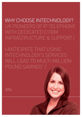 WHY CHOOSE INTECHNOLOGY?
uk pIONEErS Of Ip TELEpHONY
WITH dEdICaTEd £100m
INfraSTruCTurE & SuppOrT /

I aNTICIpaTE THaT uSING
INTECHNOLOGY’S SErVICES
WILL LEad TO muLTI-mILLION
pOuNd SaVINGS* /


*SOurCE /
 adT / TYCO /
 