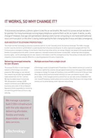 IT WORKS, SO WHY CHANGE IT?

To businesses everywhere, a phone system is like the air we breathe. We need it to survive and yet we take it
for granted. for many businesses running legacy telephone systems that’s as far as it goes. It works, so why
change it? However, that age-old split between desktop client /server computing on one hand and traditional
voice communication on the other is being challenged by the fast-changing tide of voice and data convergence.
OUR HOSTED Ip TElEpHONY pROpOSITION /
The simple truth that ‘technology as a business accelerator waits for no man’ resonates across the business landscape. The hidden message
to either ‘seize the moment or get left behind’ is a warning shot that no business should ignore. So, while organisations grapple with their IT &
Communications convergence strategy, it’s true that for many the primary driver will be cost savings. However, look deeper at the equally valuable
benefits of increased productivity; better customer experience; improved resilience and disaster recovery (dr) – and perhaps above all greater
business agility – and the advantages become clear reasons in themselves to start the convergence journey. That journey normally starts with the
integration of voice and data networks. While this is a daunting proposition for some, it need not be.


Delivering converged networks                      Multiple services from a single circuit
for over 20 years
The provision of a best-in-class managed           InTechnology’s model is straightforward: provide best-in-class network services as a conduit, at
network is InTechnology’s core service             a time that’s right for the customer, through layered hosted services that support their individual
proposition. We manage our own national            convergence strategy. put simply, we’ll build you a rock-solid mpLS connection to link your head
fibre network ring and offer high bandwidth,       office, regional offices and home workers directly to our own core network ring and – when
highly resilient links into Tier 1 carriers.       you’re ready – to the managed services accessed from our own data centres embedded in that
We have the widest range of connectivity,          core: hosted Ip telephony; hosted unified communications (‘Voice plus’); plus a full range of data
98% uk population coverage, 20,000                 services such as server backup, server replication and archiving.
network connections across 800 leading uk
businesses and a state-of-the-art Network
Operations Centre responsible for monitoring
and optimising performance 24 hours a day,
every day.




  We manage a purpose-
  built £100m infrastructure
  with the sole objective of
  delivering affordable,
  flexible and totally
  dependable voice and
  data services.
 
