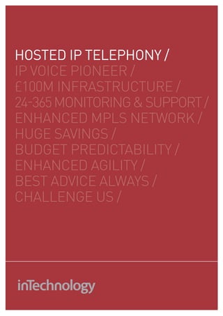 HOSTED IP TELEPHONY /
Ip VOICE pIONEEr /
£100m INfraSTruCTurE /
24-365 mONITOrING & SuppOrT /
ENHaNCEd mpLS NETWOrk /
HuGE SaVINGS /
budGET prEdICTabILITY /
ENHaNCEd aGILITY /
bEST adVICE aLWaYS /
CHaLLENGE uS /
 