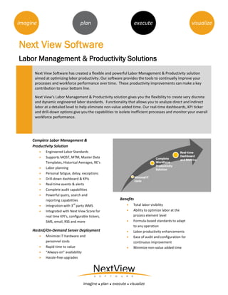 imagine                               plan                              execute                            visualize


Next View Software
Labor Management & Productivity Solutions
      Next View Software has created a flexible and powerful Labor Management & Productivity solution
      aimed at optimizing labor productivity. Our software provides the tools to continually improve your
      processes and workforce performance over time. These productivity improvements can make a key
      contribution to your bottom line.

      Next View’s Labor Management & Productivity solution gives you the flexibility to create very discrete
      and dynamic engineered labor standards. Functionality that allows you to analyze direct and indirect
      labor at a detailed level to help eliminate non-value added time. Our real-time dashboards, KPI ticker
      and drill-down options give you the capabilities to isolate inefficient processes and monitor your overall
      workforce performance.




     Complete Labor Management &
     Productivity Solution
             Engineered Labor Standards
             Supports MOST, MTM, Master Data
              Templates, Historical Averages, RE’s
             Labor planning
             Personal fatigue, delay, exceptions
             Drill-down dashboard & KPIs
             Real-time events & alerts
             Complete audit capabilities
             Powerful query, search and
              reporting capabilities                         Benefits
          
                                 rd
              Integration with 3 party WMS                          Total labor visibility
             Integrated with Next View Score for                   Ability to optimize labor at the
              real time KPI’s, configurable tickers,                 process element level
              SMS, email, RSS and more                              Formula-based standards to adapt
                                                                     to any operation
     Hosted/On-Demand Server Deployment                             Labor productivity enhancements
             Minimize IT hardware and                              Ease of audit and configuration for
              personnel costs                                        continuous improvement
             Rapid time to value                                   Minimize non-value added time
             “Always-on” availability
             Hassle-free upgrades




                                        imagine ● plan ● execute ● visualize
 