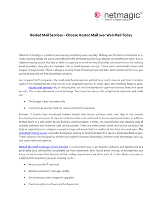Hosted Mail Services – Choose Hosted Mail over Web Mail Today




Internet technology is constantly discovering something new everyday. Mulling over the latest innovations in e-
mails, not may people are aware about the benefits of hosted mail services, though the benefits are many. It is an
internet hosting service that has an ability to operate on email servers. Dissimilar in functions from the ordinary
email providers, they play an important role in small business set-ups. Today most commercial transactions
happen through emails. There is always a security threat of loosing important data. With hosted mail services, you
can be at ease and not fret about these concerns.

As compared to IT companies, the small-scale businessperson will not have much resource and time to employ
workers for maintaining the email server in an organized manner. In most cases, the hindering factor is price.
         Hosted mail services help in reducing the cost and simultaneously supervise business deals with great
security. This is also referred as hosted exchange. Two important reasons for using hosted mails over web mails
are-

        The budget is less than web mails

        Hosted email services does not require internet for operation

Eminent IT brands have introduced modern hosted mail service software tools that help in the smooth
functioning of an enterprise. It reduces the bottom-line-costs and result in an increased productivity. In addition
to that, there is a safe access to any business communication. Further, the maintenance and installing cost of
complex software and hardware tools can be avoided. There are professional hosted mail service solutions that
help an organization to configure required settings and assure that the mailbox is free from virus and spam. The
dedicated hosting service is ideal for Enterprises looking to host Dedicated Web servers, Dedicated Mail servers.
These solutions are designed by combining insightful business knowledge, infrastructural knowledge, back up,
and sound technical expertise.

Hosted Microsoft exchange service provider is a convenient way to get business software and applications at a
predictable cost, without the considerable up-front investment. With hosted email services, an entrepreneur can
focus on the business flow because all the mailing requirements are taken care of. It also allows you operate
anytime, from anywhere you wish enabling you to :-

        Restructure the IT resources

        Retrieve and search messages swiftly

        Get continuous and transparent upgrades

        Eradicate upfront software and hardware cost
 