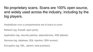 No proprietary scans. Scans are 100% open source,
and widely used across the industry, including by the
big players.
HostedScan runs a comprehensive set of scans to cover:
Network (eg. firewall, open ports)
Application (eg. security patches, dependencies, XSS attacks)
Services (eg. database, SQL injection, SSH access)
Encryption (eg. SSL, ciphers, best practices)
 