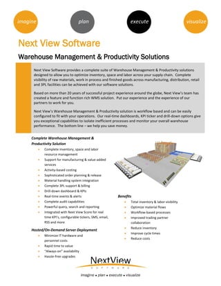 imagine                             plan                            execute                              visualize



Next View Software
Warehouse Management & Productivity Solutions
      Next View Software provides a complete suite of Warehouse Management & Productivity solutions
      designed to allow you to optimize inventory, space and labor across your supply chain. Complete
      visibility of raw materials, work in process and finished goods across manufacturing, distribution, retail
      and 3PL facilities can be achieved with our software solutions.

      Based on more than 20 years of successful project experience around the globe, Next View’s team has
      created a feature and function rich WMS solution. Put our experience and the experience of our
      partners to work for you.

      Next View’s Warehouse Management & Productivity solution is workflow based and can be easily
      configured to fit with your operations. Our real-time dashboards, KPI ticker and drill-down options give
      you exceptional capabilities to isolate inefficient processes and monitor your overall warehouse
      performance. The bottom line – we help you save money.


     Complete Warehouse Management &
     Productivity Solution
           Complete inventory, space and labor
            resource management
         Support for manufacturing & value-added
            services
         Activity-based costing
         Sophisticated order planning & release
         Material handling system integration
         Complete 3PL support & billing
         Drill-down dashboard & KPIs
         Real-time events & alerts                         Benefits
         Complete audit capabilities                              Total inventory & labor visibility
         Powerful query, search and reporting                     Optimize material flows
         Integrated with Next View Score for real                 Workflow-based processes
            time KPI’s, configurable tickers, SMS, email,          Improved trading partner
            RSS and more                                            collaboration
         Capabilities                                             Reduce inventory
     Hosted/On-Demand Server Deployment
         Integration with ERP                                     Improve cycle times
         Minimize IT hardware and
                                                                   Reduce costs
            personnel costs
         Rapid time to value
         “Always-on” availability
         Hassle-free upgrades




                                      imagine ● plan ● execute ● visualize
 