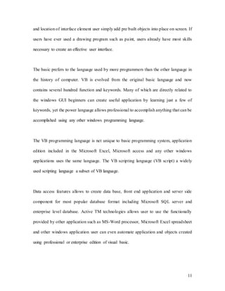 11
and location of interface element user simply add pre built objects into place on screen. If
users have ever used a drawing program such as paint, users already have most skills
necessary to create an effective user interface.
The basic prefers to the language used by more programmers than the other language in
the history of computer. VB is evolved from the original basic language and now
contains several hundred function and keywords. Many of which are directly related to
the windows GUI beginners can create useful application by learning just a few of
keywords, yet the power language allows professional to accomplish anything that can be
accomplished using any other windows programming language.
The VB programming language is net unique to basic programming system, application
edition included in the Microsoft Excel, Microsoft access and any other windows
applications uses the same language. The VB scripting language (VB script) a widely
used scripting language a subset of VB language.
Data access features allows to create data base, front end application and server side
component for most popular database format including Microsoft SQL server and
enterprise level database. Active TM technologies allows user to use the functionally
provided by other application such as MS-Word processor, Microsoft Excel spreadsheet
and other windows application user can even automate application and objects created
using professional or enterprise edition of visual basic.
 
