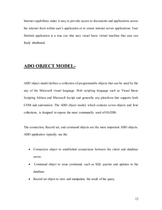 12
Internet capabilities make it easy to provide access to documents and applications across
the internet from within user’s application or to create internet server applications. User
finished application is a true exe that uses visual basic virtual machine that user can
freely distributed.
ADO OBJECT MODEL-
ADO object model defines a collection of programmable objects that can be used by the
any of the Microsoft visual language. Web scripting language such as Visual Basic
Scripting Edition and Microsoft Jscript and generally any plateform that supports both
COM and automation. The ADO object model, which contains seven objects and four
collections, is designed to expose the most communally used of OLEDB.
The connection, Record set, and command objects are the most important ADO objects.
ADO application typically use the:
 Connection object to established connections between the client and database
server.
 Command object to issue command, such as SQL queries and updates to the
database.
 Record set object to view and manipulate the result of the query.
 