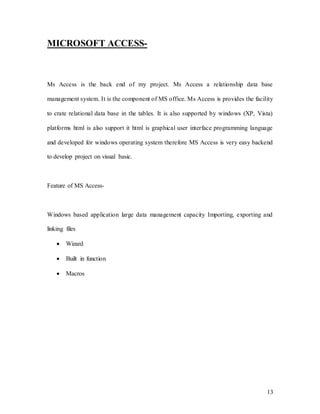 13
MICROSOFT ACCESS-
Ms Access is the back end of my project. Ms Access a relationship data base
management system. It is the component of MS office. Ms Access is provides the facility
to crate relational data base in the tables. It is also supported by windows (XP, Vista)
platforms html is also support it html is graphical user interface programming language
and developed for windows operating system therefore MS Access is very easy backend
to develop project on visual basic.
Feature of MS Access-
Windows based application large data management capacity Importing, exporting and
linking files
 Wizard
 Built in function
 Macros
 