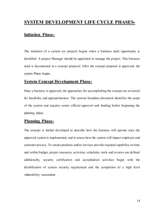 14
SYSTEM DEVELOPMENT LIFE CYCLE PHASES-
Initiation Phase-
The initiation of a system (or project) begins when a business need opportunity is
identified. A project Manager should be appointed to manage the project. This business
need is documented in a concept proposal. After the concept proposal is approved, the
system Phase begins.
System Concept Development Phase-
Once a business is approved, the approaches for accomplishing the concept are reviewed
for feasibility and appropriateness. The systems boundary document identifies the scope
of the system and requires senior official approval and funding before beginning the
planning phase.
Planning Phase-
The concept is further developed to describe how the business will operate once the
approved system is implemented, and to assess how the system will impact employee and
customer privacy. To ensure products and/or services provide required capability on time
and within budget, project resources, activities, schedules, tools and reviews are defined
additionally, security certification and accreditation activities begin with the
identification of system security requirement and the completion of a high level
vulnerability assessment.
 