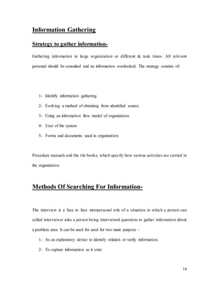 16
Information Gathering
Strategy to gather information-
Gathering information in large organization or different & task times. All relevant
personal should be consulted and no information overlooked. The strategy consists of:
1- Identify information gathering.
2- Evolving a method of obtaining from identified source.
3- Using an information flow model of organization.
4- User of the system
5- Forms and documents used in organization
Procedure manuals and the rile books, which specify how various activities are carried in
the organization.
Methods Of Searching For Information-
The interview is a face to face interpersonal role of a situation in which a person can
called interviewer asks a person being interviewed questions to gather information about
a problem area. It can be used for used for two main purpose -
1- As an exploratory device to identify relation or verify information.
2- To capture information as it exist
 