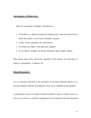 17
Advantages of Interview-
There are some primary advantages of the interview-
1. Its flexibility is a superior technique for exploring areas where not much is known
about what question to ask or how to formulate questions.
2. It offers a better opportunity then questionnaires.
3. To evaluate the validity of the information gathered.
4. It is an effective technique for eliciting information about complex subjects.
Many people enjoy being interviewed, regardless of the subjects. The percentage of
returns to a questionnaire is relatively low.
Questionnaire-
It is an instrument delivered to the participant via personal (intercept, phone) or no
personal (computer delivered mail delivered) means that is completed by the participant.
A questionnaire consist of a number of question printed or typed in a definite order on a
from or set of forms. It is mailed to respondents who are expected to read and understand
 