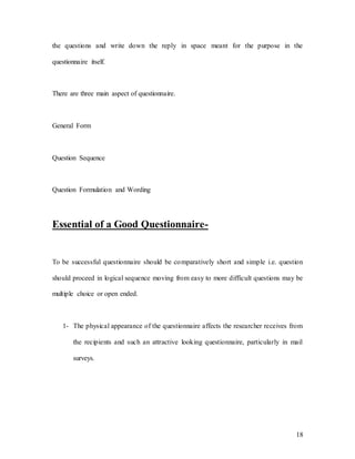 18
the questions and write down the reply in space meant for the purpose in the
questionnaire itself.
There are three main aspect of questionnaire.
General Form
Question Sequence
Question Formulation and Wording
Essential of a Good Questionnaire-
To be successful questionnaire should be comparatively short and simple i.e. question
should proceed in logical sequence moving from easy to more difficult questions may be
multiple choice or open ended.
1- The physical appearance of the questionnaire affects the researcher receives from
the recipients and such an attractive looking questionnaire, particularly in mail
surveys.
 