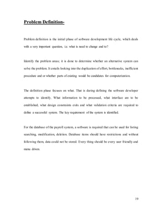 19
Problem Definition-
Problem definition is the initial phase of software development life cycle, which deals
with a very important question, i.e. what is need to change and to?
Identify the problem areas; it is done to determine whether an alternative system can
solve the problem. It entails looking into the duplication of effort, bottlenecks, inefficient
procedure and or whether parts of existing would be candidates for computerization.
The definition phase focuses on what. That is during defining the software developer
attempts to identify. What information to be processed, what interface are to be
established, what design constraints exits and what validation criteria are required to
define a successful system. The key requirement of the system is identified.
For the database of the payroll system, a software is required that can be used for listing
searching, modification, deletion. Database items should have restrictions and without
following them, data could not be stored. Every thing should be every user friendly and
menu driven.
 