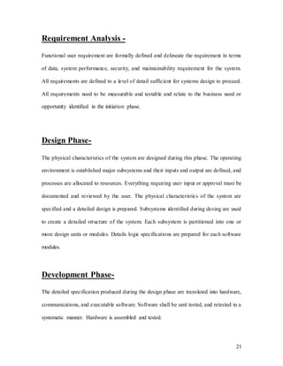 21
Requirement Analysis -
Functional user requirement are formally defined and delineate the requirement in terms
of data, system performance, security, and maintainability requirement for the system.
All requirements are defined to a level of detail sufficient for systems design to proceed.
All requirements need to be measurable and testable and relate to the business need or
opportunity identified in the initiation phase.
Design Phase-
The physical characteristics of the system are designed during this phase. The operating
environment is established major subsystems and their inputs and output are defined, and
processes are allocated to resources. Everything requiring user input or approval must be
documented and reviewed by the user. The physical characteristics of the system are
specified and a detailed design is prepared. Subsystems identified during desing are used
to create a detailed structure of the system. Each subsystem is partitioned into one or
more design units or modules. Details logic specifications are prepared for each software
modules.
Development Phase-
The detailed specification produced during the design phase are translated into hardware,
communications, and executable software. Software shall be unit tested, and retested in a
systematic manner. Hardware is assembled and tested.
 