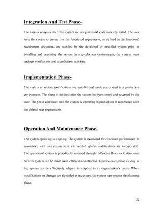 22
Integration And Test Phase-
The various components of the system are integrated and systematically tested. The user
tests the system to ensure that the functional requirement, as defined in the functional
requirement document, are satisfied by the developed or modified system prior to
installing and operating the system in a production environment, the system must
undergo certification and accreditation activities.
Implementation Phase-
The system or system modifications are installed and made operational in a production
environment. The phase is initiated after the system has been tested and accepted by the
user. The phase continues until the system is operating in production in accordance with
the defined user requirements.
Operation And Maintenance Phase-
The system operating is ongoing. The system is monitored for continued performance in
accordance with user requirement, and needed system modifications are incorporated.
The operational system is periodically assessed through In-Process Reviews to determine
how the system can be made more efficient and effective. Operations continue as long as
the system can be effectively adapted to respond to an organization’s needs. When
modifications or changes are identified as necessary, the system may reenter the planning
phase.
 