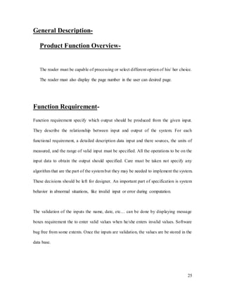 25
General Description-
Product Function Overview-
The reader must be capable of processing or select different option of his/ her choice.
The reader must also display the page number in the user can desired page.
Function Requirement-
Function requirement specify which output should be produced from the given input.
They describe the relationship between input and output of the system. For each
functional requirement, a detailed description data input and there sources, the units of
measured, and the range of valid input must be specified. All the operations to be on the
input data to obtain the output should specified. Care must be taken not specify any
algorithm that are the part of the system but they may be needed to implement the system.
These decisions should be left for designer. An important part of specification is system
behavior in abnormal situations, like invalid input or error during computation.
The validation of the inputs the name, date, etc… can be done by displaying message
boxes requirement the to enter valid values when he/she enters invalid values. Software
bug free from some extents. Once the inputs are validation, the values are be stored in the
data base.
 